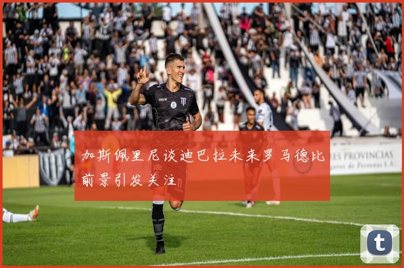加斯佩里尼谈迪巴拉未来罗马德比前景引发关注
