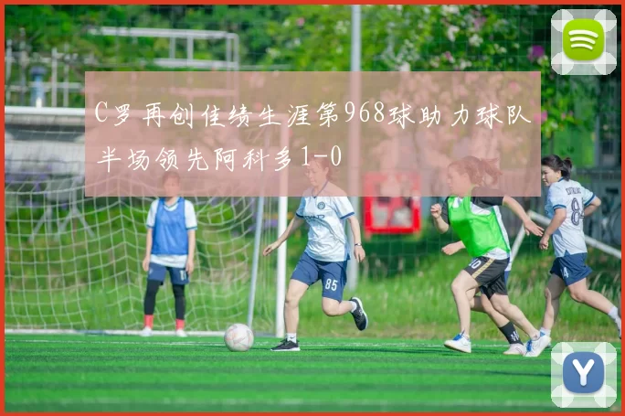 C罗再创佳绩生涯第968球助力球队半场领先阿科多1-0