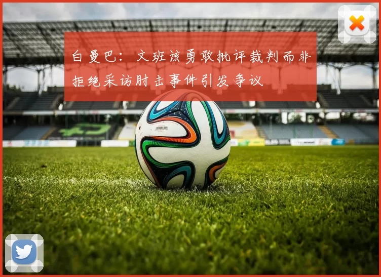 白曼巴：文班该勇敢批评裁判而非拒绝采访肘击事件引发争议