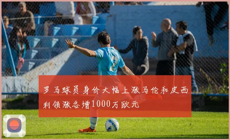 罗马球员身价大幅上涨马伦和皮西利领涨各增1000万欧元