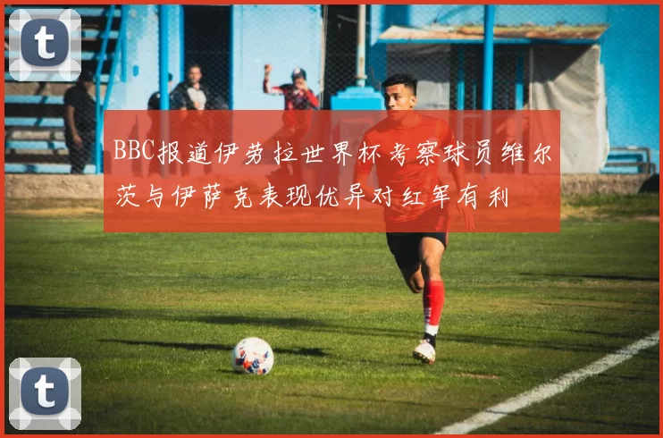 BBC报道伊劳拉世界杯考察球员维尔茨与伊萨克表现优异对红军有利