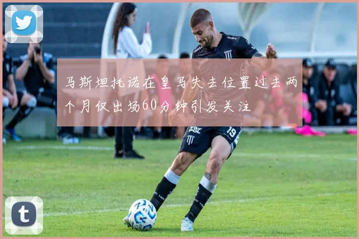 马斯坦托诺在皇马失去位置过去两个月仅出场60分钟引发关注