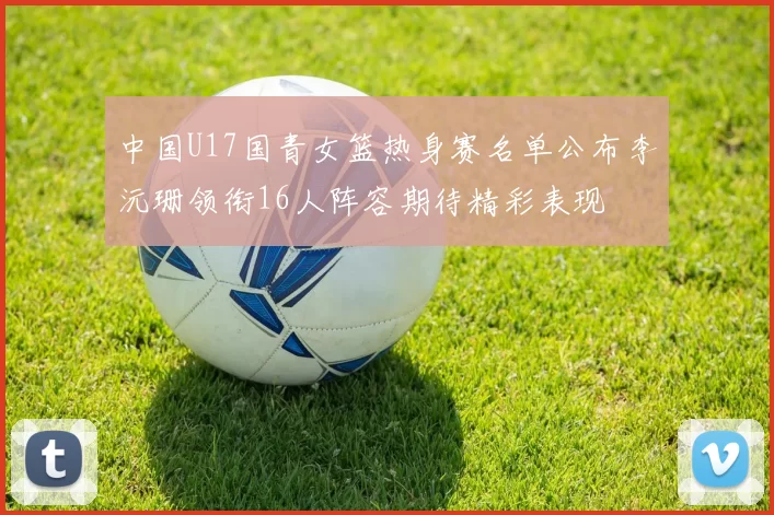 中国U17国青女篮热身赛名单公布李沅珊领衔16人阵容期待精彩表现
