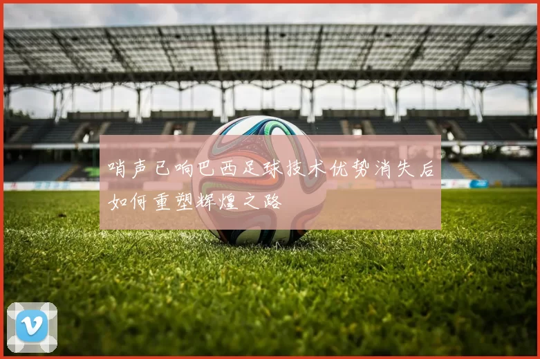 哨声已响巴西足球技术优势消失后如何重塑辉煌之路