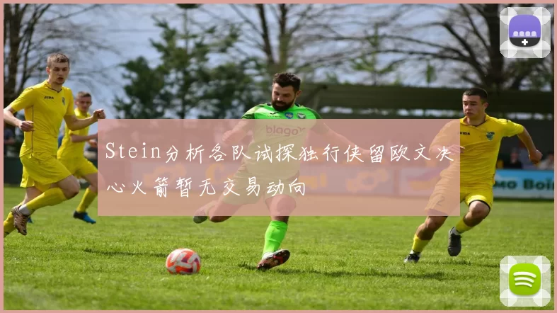 Stein分析各队试探独行侠留欧文决心火箭暂无交易动向