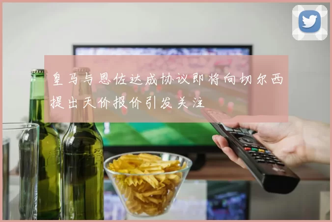 皇马与恩佐达成协议即将向切尔西提出天价报价引发关注