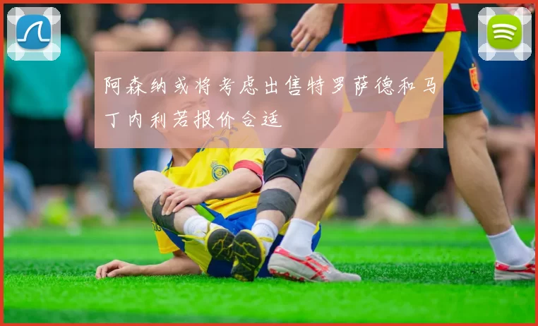 阿森纳或将考虑出售特罗萨德和马丁内利若报价合适
