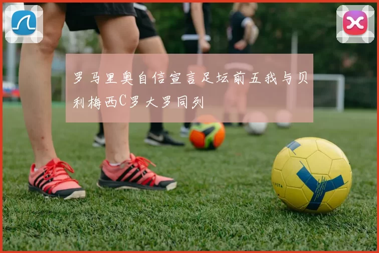 罗马里奥自信宣言足坛前五我与贝利梅西C罗大罗同列