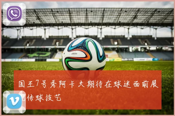 国王7号秀阿卡夫期待在球迷面前展现传球技艺
