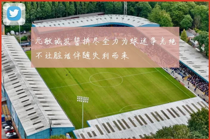 元敏诚发誓拼尽全力为球迷争光绝不让脏话伴随失利而来