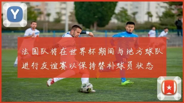 法国队将在世界杯期间与地方球队进行友谊赛以保持替补球员状态