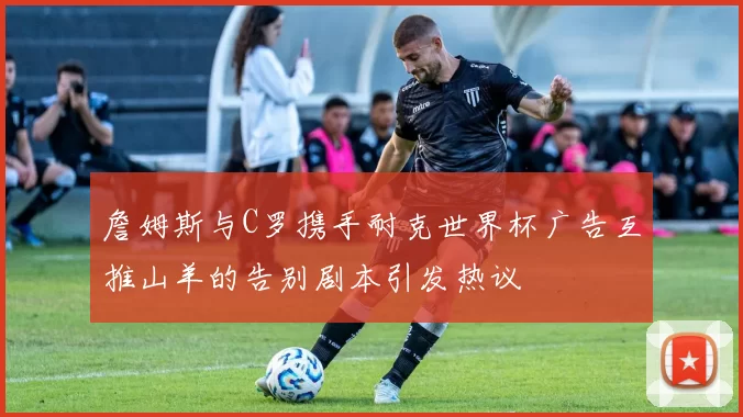 詹姆斯与C罗携手耐克世界杯广告互推山羊的告别剧本引发热议