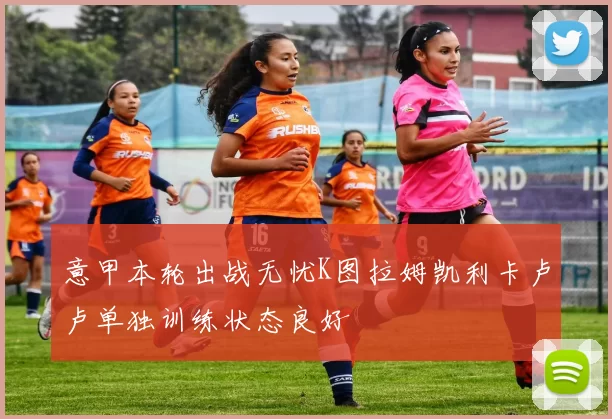 意甲本轮出战无忧K图拉姆凯利卡卢卢单独训练状态良好