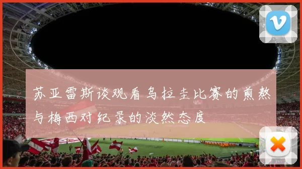 苏亚雷斯谈观看乌拉圭比赛的煎熬与梅西对纪录的淡然态度