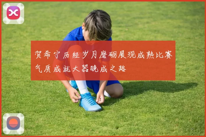 贺希宁历经岁月磨砺展现成熟比赛气质成就大器晚成之路