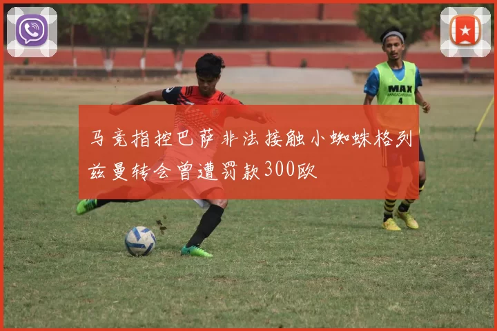 马竞指控巴萨非法接触小蜘蛛格列兹曼转会曾遭罚款300欧
