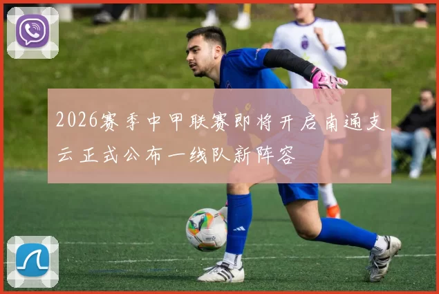 2026赛季中甲联赛即将开启南通支云正式公布一线队新阵容