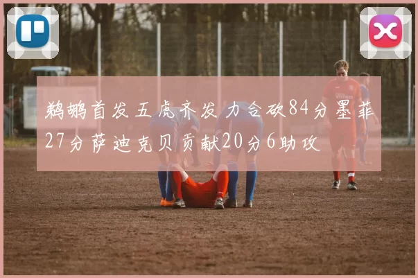鹈鹕首发五虎齐发力合砍84分墨菲27分萨迪克贝贡献20分6助攻