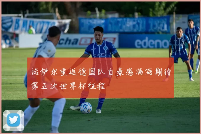诺伊尔重返德国队自豪感满满期待第五次世界杯征程