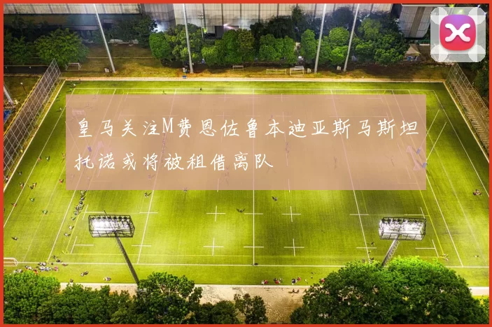 皇马关注M费恩佐鲁本迪亚斯马斯坦托诺或将被租借离队