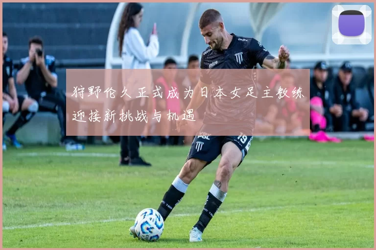 狩野伦久正式成为日本女足主教练迎接新挑战与机遇