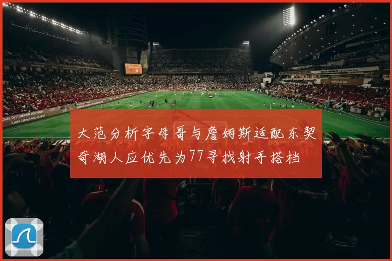 大范分析字母哥与詹姆斯适配东契奇湖人应优先为77寻找射手搭档