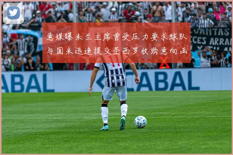 意媒曝米兰主席曾受压力要求球队与国米迅速提交圣西罗收购意向函