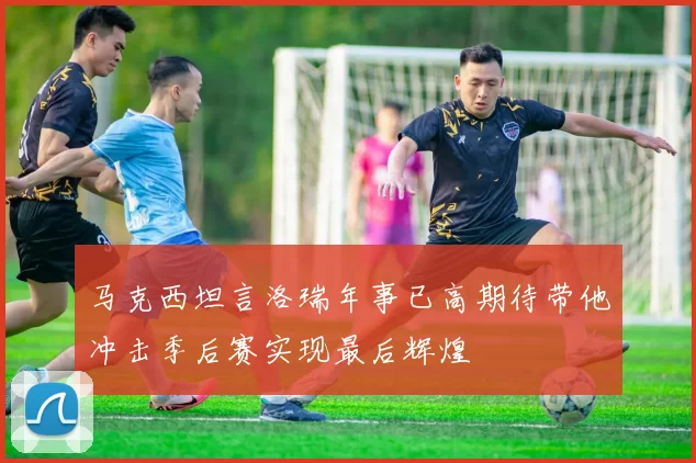 马克西坦言洛瑞年事已高期待带他冲击季后赛实现最后辉煌