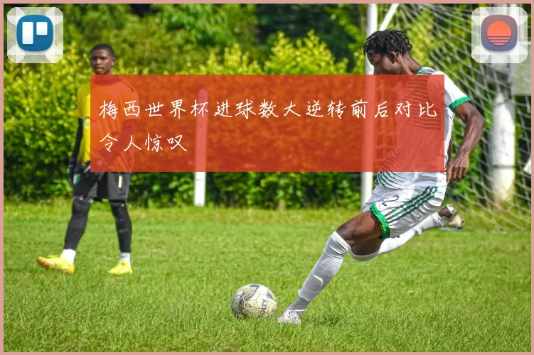梅西世界杯进球数大逆转前后对比令人惊叹