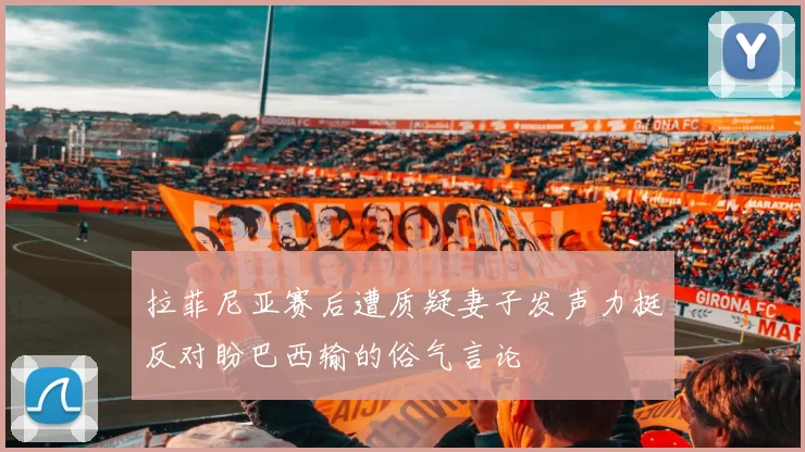 拉菲尼亚赛后遭质疑妻子发声力挺反对盼巴西输的俗气言论