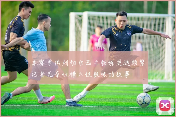 本赛季热刺切尔西主教练更迭频繁记者无奈吐槽六位教练的故事