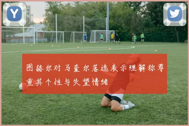 图赫尔对马奎尔落选表示理解称尊重其个性与失望情绪