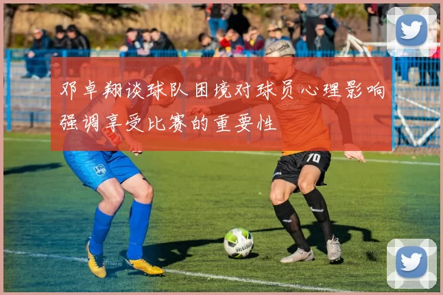 邓卓翔谈球队困境对球员心理影响强调享受比赛的重要性