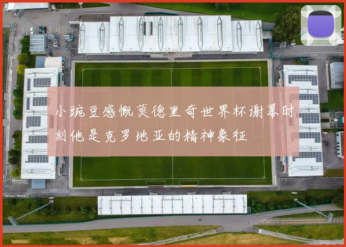 小豌豆感慨莫德里奇世界杯谢幕时刻他是克罗地亚的精神象征