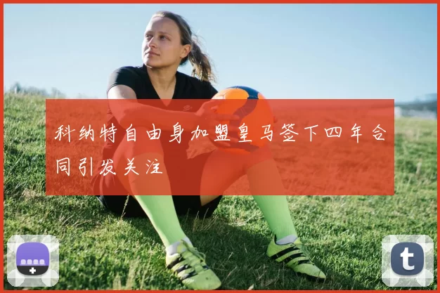 科纳特自由身加盟皇马签下四年合同引发关注