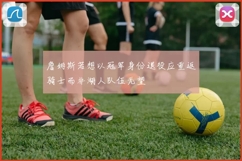 詹姆斯若想以冠军身份退役应重返骑士而非湖人队伍无望