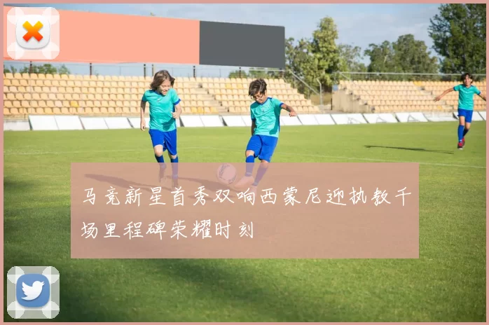 马竞新星首秀双响西蒙尼迎执教千场里程碑荣耀时刻